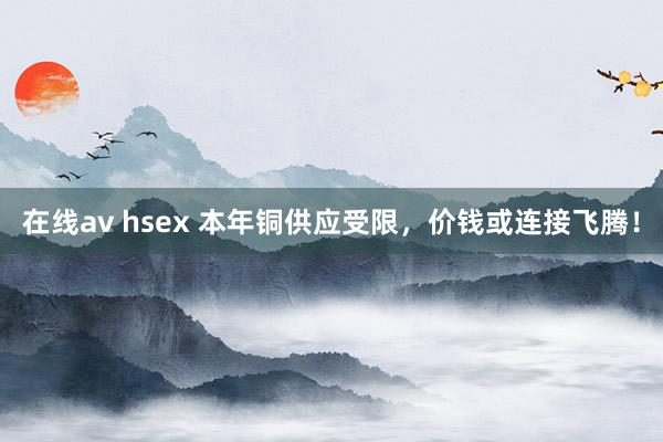 在线av hsex 本年铜供应受限，价钱或连接飞腾！