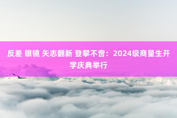 反差 眼镜 矢志翻新 登攀不啻：2024级商量生开学庆典举行
