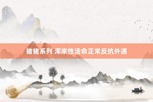 猪猪系列 浑家性活命正常反抗外遇