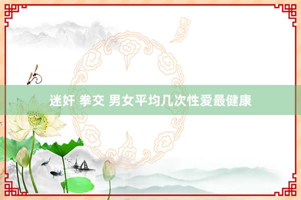 迷奸 拳交 男女平均几次性爱最健康