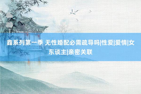鑫系列第一季 无性婚配必需疏导吗|性爱|爱情|女东谈主|亲密关联