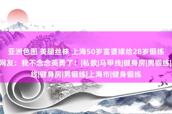 亚洲色图 美腿丝袜 上海50岁富婆嫁给28岁锻练，送房和豪车！网友：我不念念英勇了！|私教|马甲线|健身房|男锻练|上海市|健身锻练
