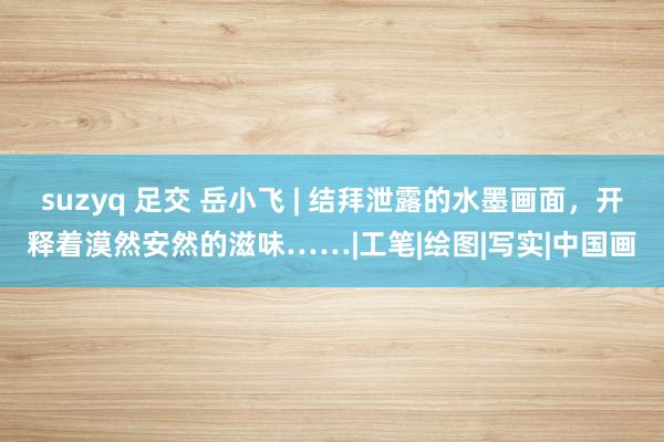 suzyq 足交 岳小飞 | 结拜泄露的水墨画面，开释着漠然安然的滋味……|工笔|绘图|写实|中国画