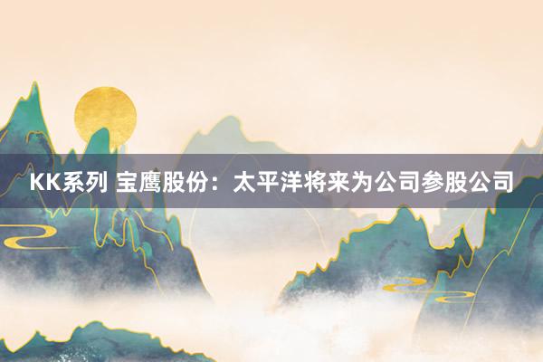 KK系列 宝鹰股份：太平洋将来为公司参股公司