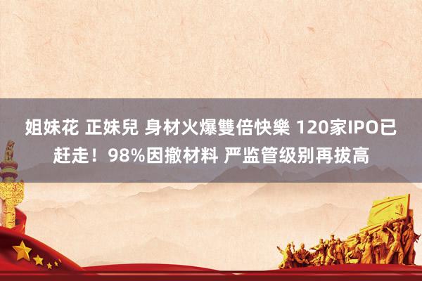 姐妹花 正妹兒 身材火爆雙倍快樂 120家IPO已赶走！98%因撤材料 严监管级别再拔高
