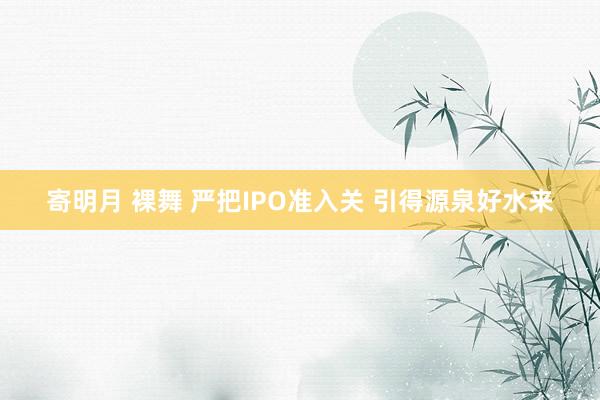 寄明月 裸舞 严把IPO准入关 引得源泉好水来