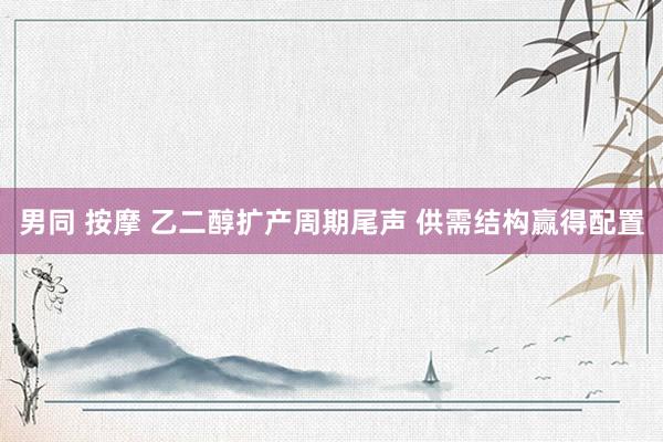 男同 按摩 乙二醇扩产周期尾声 供需结构赢得配置