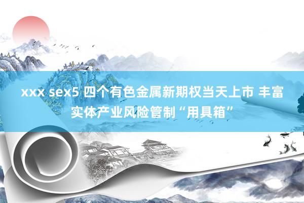 xxx sex5 四个有色金属新期权当天上市 丰富实体产业风险管制“用具箱”