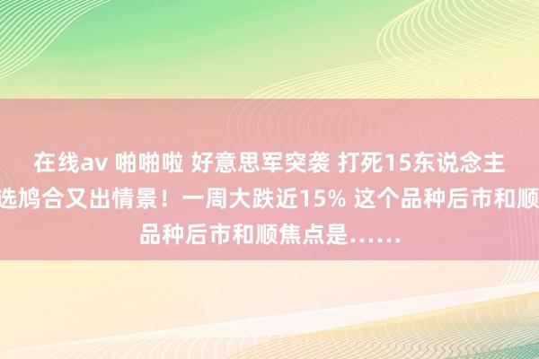 在线av 啪啪啦 好意思军突袭 打死15东说念主！特朗普竞选鸠合又出情景！一周大跌近15% 这个品种后市和顺焦点是……