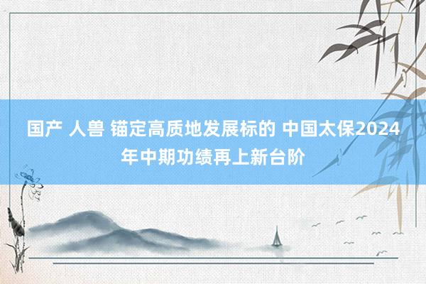 国产 人兽 锚定高质地发展标的 中国太保2024年中期功绩再上新台阶