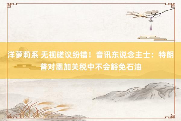 洋萝莉系 无视磋议纷错！音讯东说念主士：特朗普对墨加关税中不会豁免石油