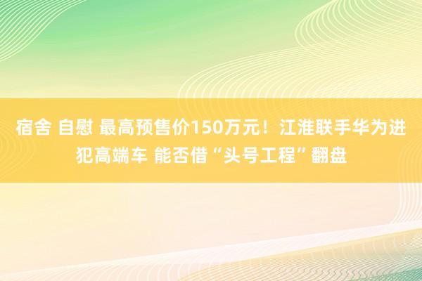 宿舍 自慰 最高预售价150万元！江淮联手华为进犯高端车 能否借“头号工程”翻盘
