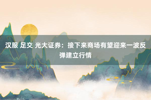 汉服 足交 光大证券：接下来商场有望迎来一波反弹建立行情