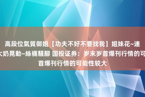 高段位氣質御姐【功夫不好不要找我】姐妹花~連體絲襪~大奶晃動~絲襪騷腳 国投证券：岁末岁首爆刊行情的可能性较大