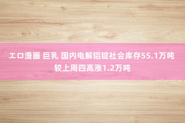 エロ漫画 巨乳 国内电解铝锭社会库存55.1万吨 较上周四高涨1.2万吨