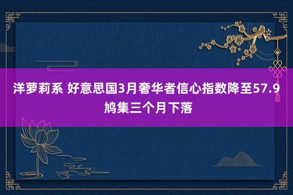 洋萝莉系 好意思国3月奢华者信心指数降至57.9 鸠集三个月下落