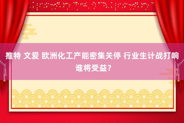 推特 文爱 欧洲化工产能密集关停 行业生计战打响 谁将受益？