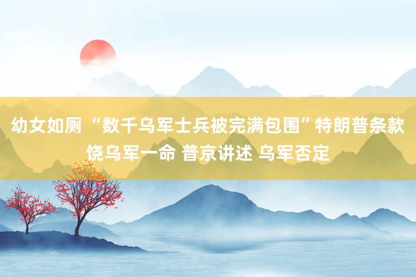 幼女如厕 “数千乌军士兵被完满包围”特朗普条款饶乌军一命 普京讲述 乌军否定