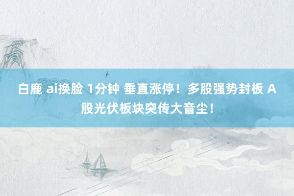 白鹿 ai换脸 1分钟 垂直涨停！多股强势封板 A股光伏板块突传大音尘！
