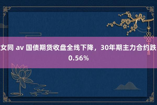 女同 av 国债期货收盘全线下降，30年期主力合约跌0.56%