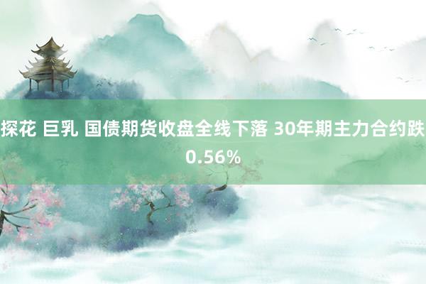 探花 巨乳 国债期货收盘全线下落 30年期主力合约跌0.56%