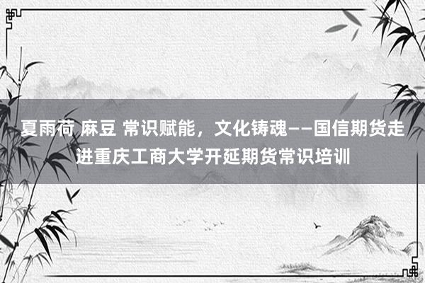 夏雨荷 麻豆 常识赋能，文化铸魂——国信期货走进重庆工商大学开延期货常识培训