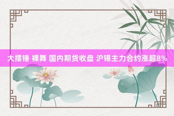 大摆锤 裸舞 国内期货收盘 沪锡主力合约涨超8%