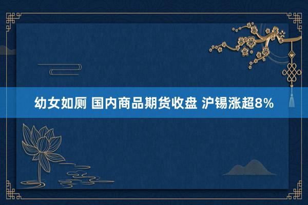 幼女如厕 国内商品期货收盘 沪锡涨超8%