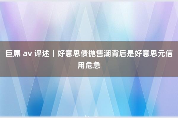巨屌 av 评述丨好意思债抛售潮背后是好意思元信用危急
