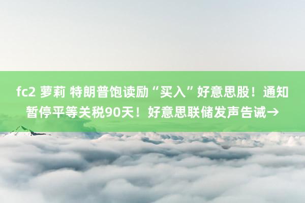fc2 萝莉 特朗普饱读励“买入”好意思股！通知暂停平等关税90天！好意思联储发声告诫→